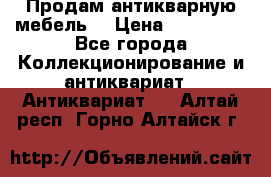 Продам антикварную мебель  › Цена ­ 200 000 - Все города Коллекционирование и антиквариат » Антиквариат   . Алтай респ.,Горно-Алтайск г.